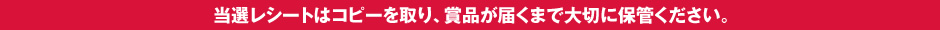 当選レシートはコピーを取り、賞品が届くまで大切に保管ください。