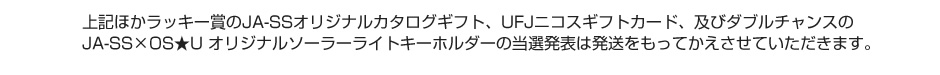 上記ほかラッキー賞のJA-SSオリジナルカタログギフト、UFJニコスギフトカード、及びダブルチャンスのJA-SS×OS★U オリジナルソーラーライトキーホルダーの当選発表は発送をもってかえさせていただきます。