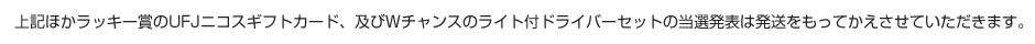 上記ほかラッキー賞のUFJニコスギフトカード、及びWチャンスのライト付ドライバーセットの当選発表は発送をもってかえさせていただきます。