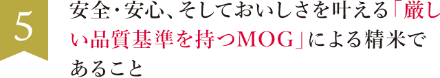 5. 安全・安心、そしておいしさを叶える「厳しい品質基準を持つMOG」による精米であること