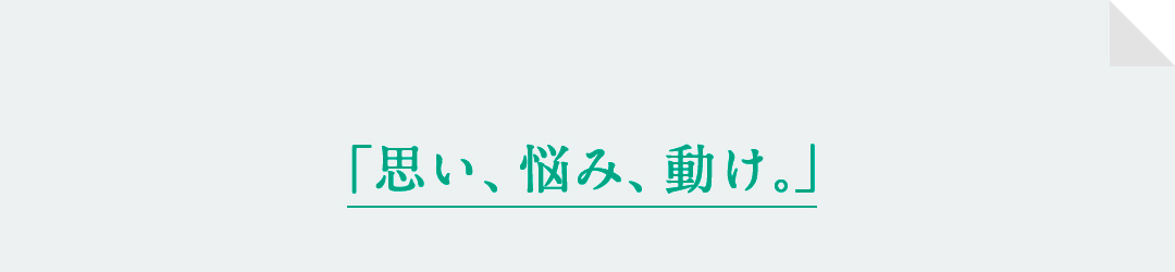 「思い、悩み、動け。」