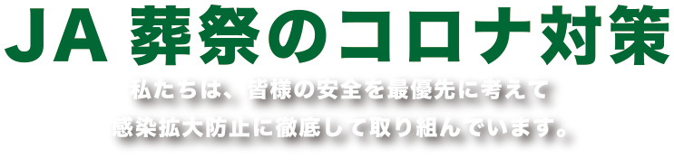 JA葬祭のコロナ対策 私たちは、皆様の安全を最優先に考えて感染拡大防止に徹底して取り組んでいます。